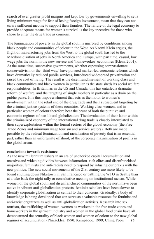 search of ever greater profit margins and kept low by governments unwilling to sct a living minimurm wage for fear of losing foreign investment, mean that they can not earn a sufficient income to support their families. The falure of the legal economy to provide adequate means for women’s survival is the key incentive for those who chose to cnter the drug trade as couriers. The feminization of poverty in the global south is mirrored by conditions among. black people and communities of colour in the West. As Naomi Klein argues, the flight of manufacturing jobs from the West to the global south has led to the. Macdonaldization of jobs in North America and Europe, with part time, casual, low wage jobs the norm in the new service and ‘homeworker” cconomies (Klein, 2001). Atthe same time, successive governments, whether espousing compassionate conservativism or the ‘third way," have pursued market-led economic reforms which have dramatically reduced public services, introduced widespread privatization and raised the cost of living. The result is the disenfranchisement of working class and black communities and black women in particular as the state sheds its social welfare responsibilitics. In Britain, as in the US and Canada, this has entailed a dramatic reform of welfare, and the targeting of single mothers in particular as a drain on the public purse. I is this impoverishment that acts as the motor to women’s involvement within the retail end of the drug trade and their subsequent targeting by the criminal justice systems of these countries. Working class women, and in particular women of colour therefore bear the brunt of both the punitive and economic regimes of neo-liberal globalization. The devaluation of their labor within the criminalized cconomy of the international drug trade is closely interrelated to their superexploitation within the formal sectors of the global cconomy (the Free Trade Zones and minimum wage tourism and service sectors). Both are made possible by the radical feminization and racialization of povery that is an essential part, rather than an unfortunate offshoot, of the corporate maximization of profits in the global arena. conclusion: towards resistance As the new millennium ushers in an era of unchecked capital accumulation and massive and widening divides between information- rich elites and disenfranchised majorities, feminists and anti-racists need to respond by infusing our praxis with the new politics. The new social movements of the 215t century are more likely to be found shutting down Niketown in San Francisco or battling the WTO in Seattle than at a take back the night rally or consultative meeting on institutional racism. While women of the global south and disenfranchised communities of the north have been active in vibrant anti-globalization protests, feminist scholars have been slower to identify corporate globalization as central to their concerns. Gradually, a body of knowledge is being developed that can serve as a valuable resource for feminist and anti-racist organizers as well as anti-globalization activists. Research into sex tourism, the trafficking of women, women as workers in the free trade zones and homeworkers in the garment industry and women in the global food chain have all demonstrated the centrality of black women and women of colour to the new global regimes of accumulation (Phizacklea, 1990; Kempadoo, 1999; Ching Yoon 15